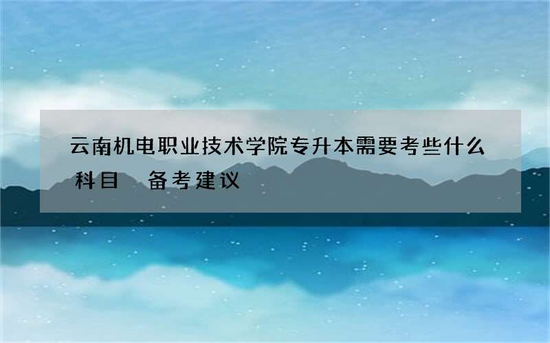 云南机电职业技术学院专升本需要考些什么科目 备考建议